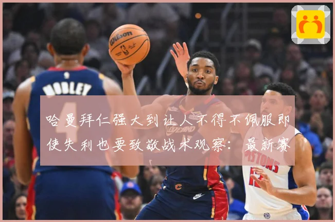 哈曼拜仁强大到让人不得不佩服即使失利也要致敬战术观察：最新赛事动态与深度分析