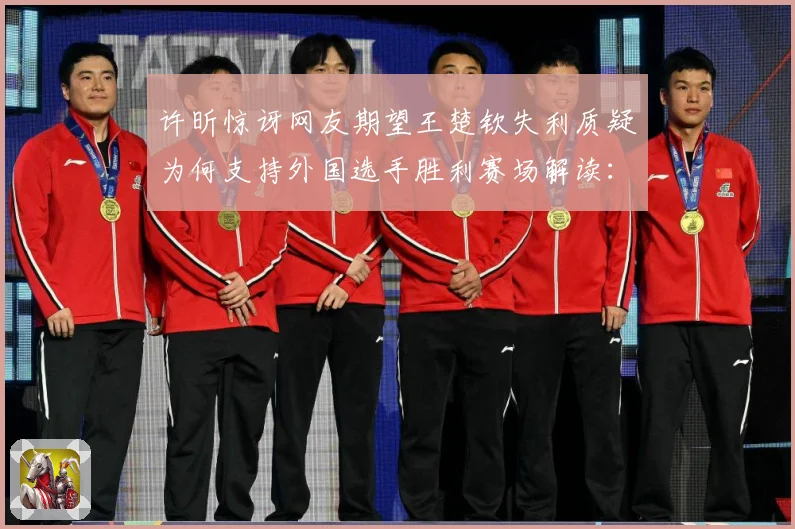 许昕惊讶网友期望王楚钦失利质疑为何支持外国选手胜利赛场解读：最新赛事动态与深度分析