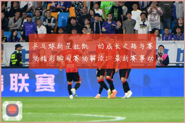 乒乓球新星杜凯琹的成长之路与赛场精彩瞬间赛场解读：最新赛事动态与深度分析