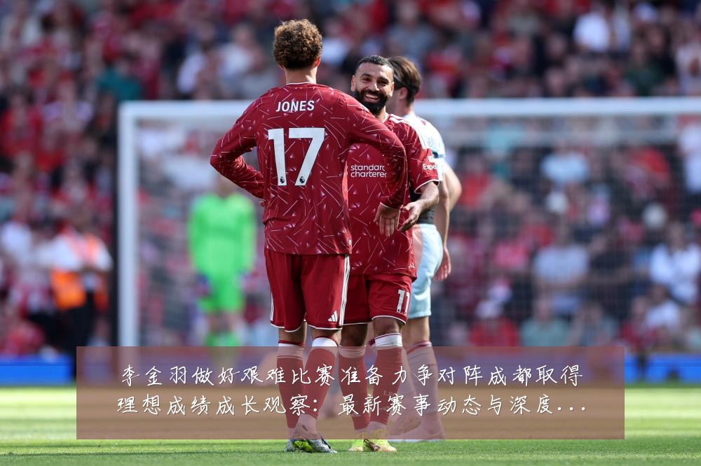 李金羽做好艰难比赛准备力争对阵成都取得理想成绩成长观察：最新赛事动态与深度分析